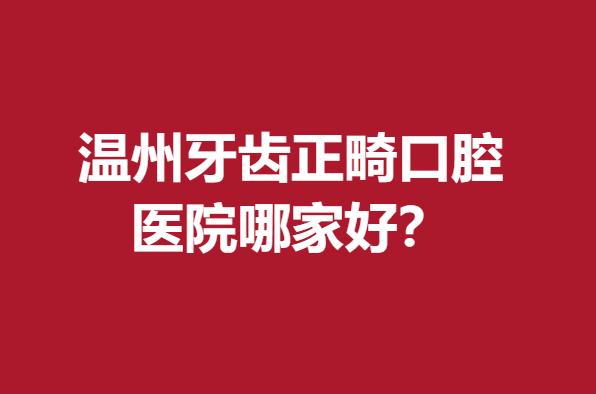溫州牙齒正畸口腔醫(yī)院哪家好？牙博士、拜博等口碑優(yōu)異
