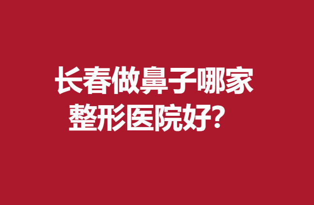 長春做鼻子哪家整形醫(yī)院好?這些醫(yī)院技術(shù)高