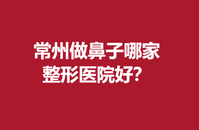 常州做鼻子哪家整形醫(yī)院好？5家實(shí)力醫(yī)院值得信賴(lài)