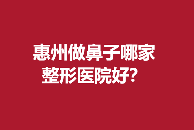 惠州做鼻子哪家整形醫(yī)院好？優(yōu)質(zhì)醫(yī)院信息名單公布了