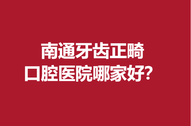 南通牙齒正畸口腔醫(yī)院哪家好？前5名醫(yī)院技術(shù)高