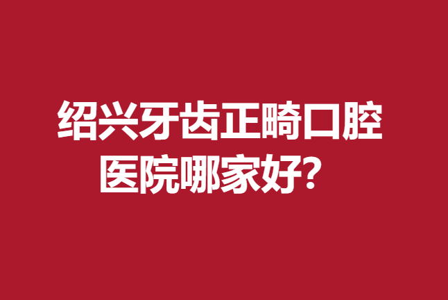 紹興牙齒正畸口腔醫(yī)院哪家好？京韓、柯橋牙友們的首選