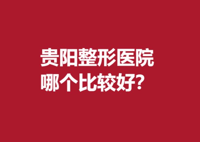 貴陽(yáng)整形醫(yī)院哪個(gè)比較好？前5名實(shí)力醫(yī)院名單出爐