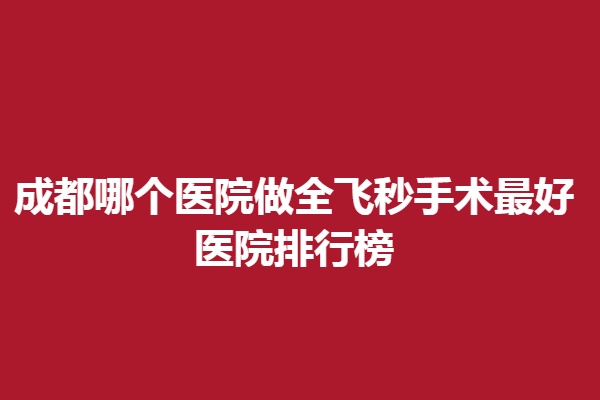 成都哪個(gè)醫(yī)院做全飛秒手術(shù)好？醫(yī)院排行榜，精選新視界、佰視佳