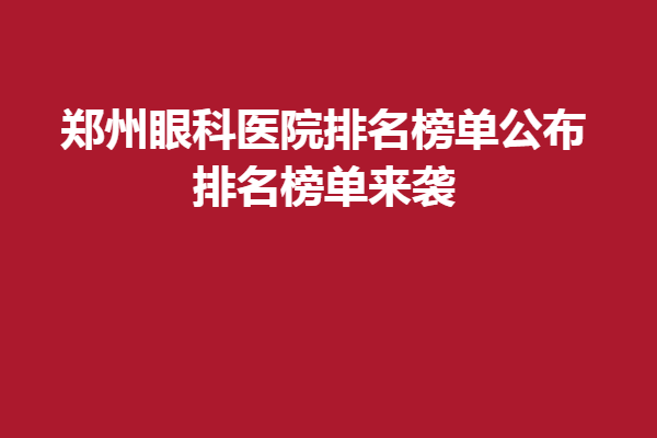 鄭州眼科醫(yī)院排名榜單公布!排名榜單來(lái)襲,鄭州新視界、視獻(xiàn)眼科