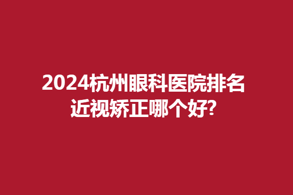 2024杭州眼科醫(yī)院排名|近視矯正哪個好?精選茗視、太學(xué)眼科