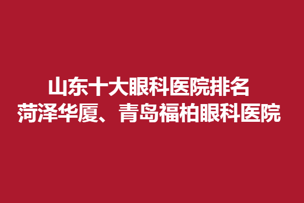 山東十大眼科醫(yī)院排名,菏澤華廈、青島福柏眼科醫(yī)院