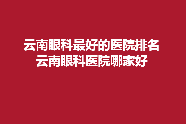 云南眼科好的醫(yī)院排名_云南眼科醫(yī)院哪家好，昆明眼科醫(yī)院