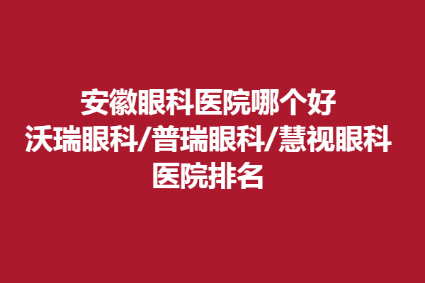 安徽眼科醫(yī)院哪個好?沃瑞眼科/普瑞眼科/慧視眼科醫(yī)院排名