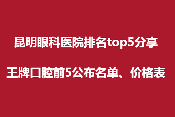 昆明眼科醫(yī)院排名top5分享,王牌口腔前5公布名單、價(jià)格表