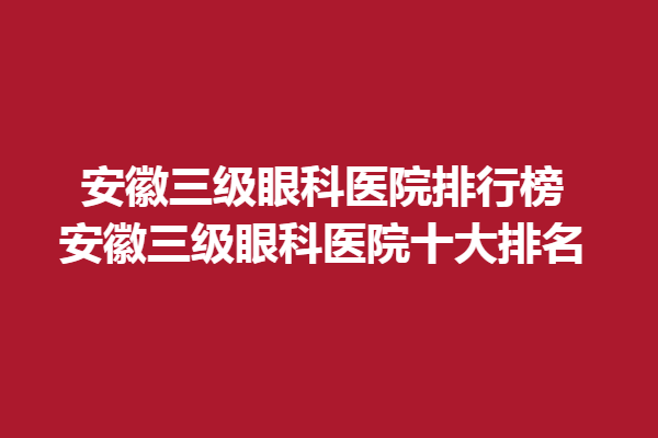 安徽三級(jí)眼科醫(yī)院排行榜-安徽三級(jí)眼科醫(yī)院十大排名