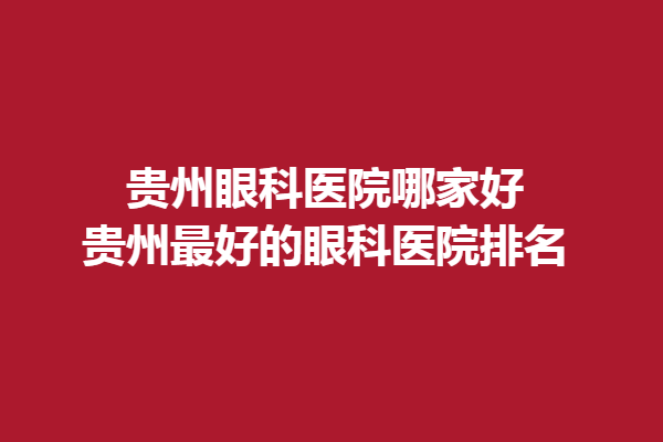 貴州眼科醫(yī)院哪家好?貴州好的眼科醫(yī)院排名!普瑞眼科/陽明眼科