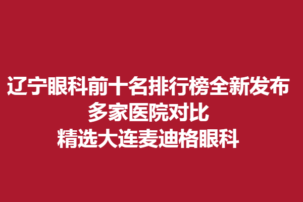 遼寧眼科前十名排行榜全新發(fā)布,多家醫(yī)院對比,精選大連麥迪格眼科