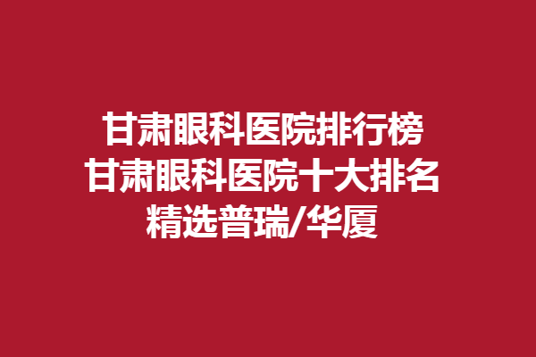甘肅眼科醫(yī)院排行榜-甘肅眼科醫(yī)院十大排名，精選普瑞/華廈