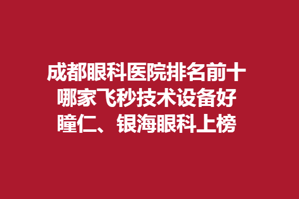 成都眼科醫(yī)院排名前十，哪家飛秒技術(shù)設(shè)備好？瞳仁、銀海眼科上榜