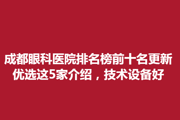 成都眼科醫(yī)院排名榜前十名更新，優(yōu)選這5家介紹，技術(shù)設(shè)備好