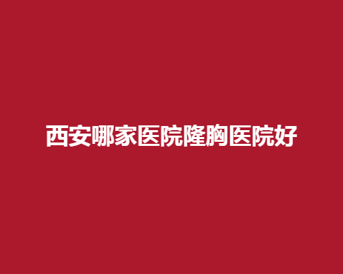 西安哪家醫(yī)院隆胸醫(yī)院好？精心挑選屈指可數(shù)好院所